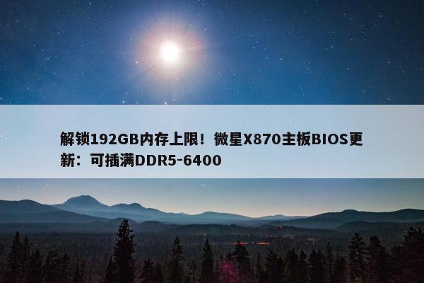 解锁192GB内存上限！微星X870主板BIOS更新：可插满DDR5-6400