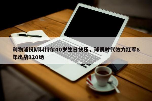 利物浦祝斯科特尔40岁生日快乐，球员时代效力红军8年出战320场