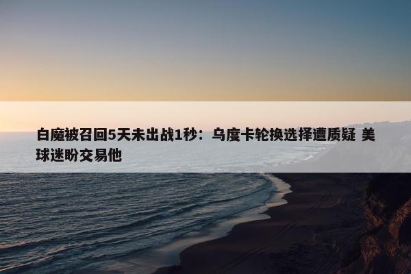 白魔被召回5天未出战1秒：乌度卡轮换选择遭质疑 美球迷盼交易他