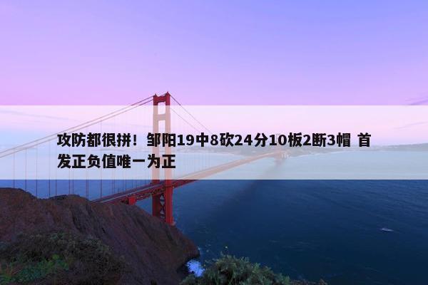 攻防都很拼！邹阳19中8砍24分10板2断3帽 首发正负值唯一为正