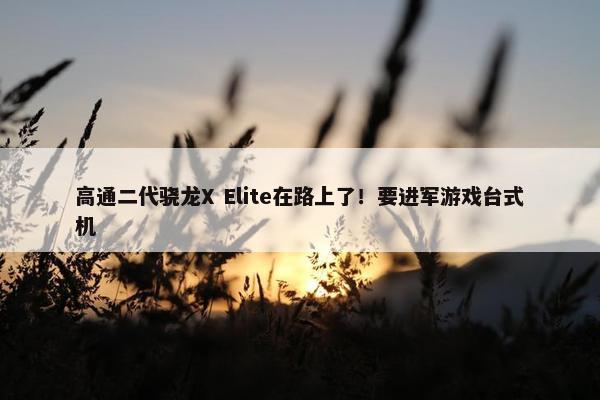 高通二代骁龙X Elite在路上了！要进军游戏台式机