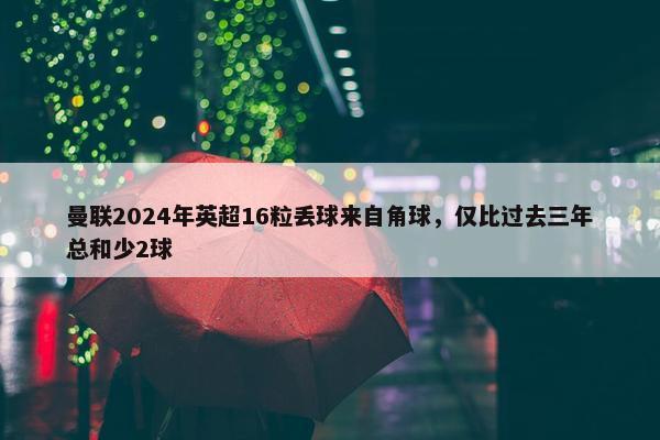 曼联2024年英超16粒丢球来自角球，仅比过去三年总和少2球