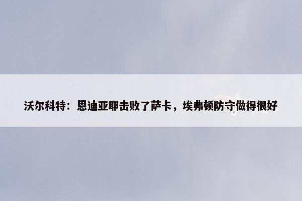 沃尔科特：恩迪亚耶击败了萨卡，埃弗顿防守做得很好