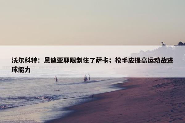 沃尔科特：恩迪亚耶限制住了萨卡；枪手应提高运动战进球能力