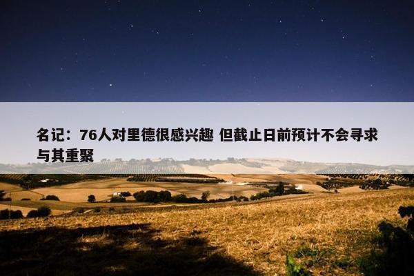 名记：76人对里德很感兴趣 但截止日前预计不会寻求与其重聚