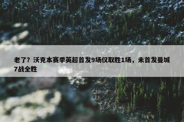 老了？沃克本赛季英超首发9场仅取胜1场，未首发曼城7战全胜